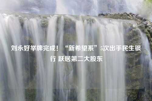 刘永好举牌完成！“新希望系”5次出手民生银行 跃居第二大股东