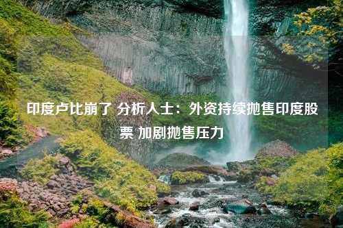 印度卢比崩了 分析人士：外资持续抛售印度股票 加剧抛售压力