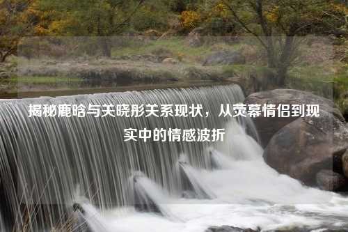 揭秘鹿晗与关晓彤关系现状，从荧幕情侣到现实中的情感波折