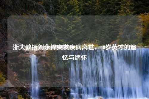 浙大教授刘永锋突发疾病离世，48岁英才的追忆与缅怀