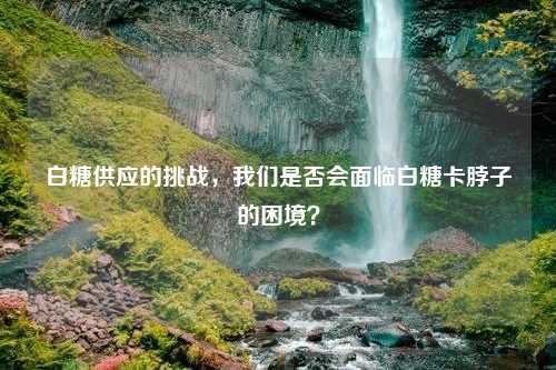 白糖供应的挑战，我们是否会面临白糖卡脖子的困境？