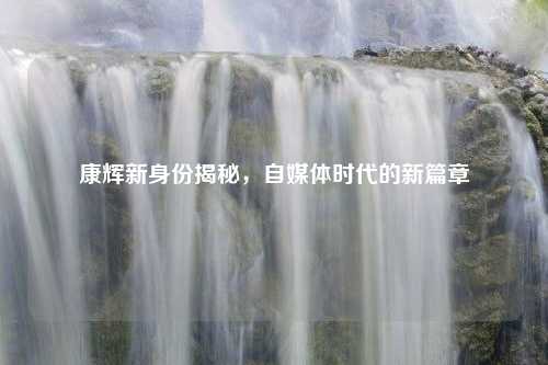 康辉新身份揭秘，自媒体时代的新篇章
