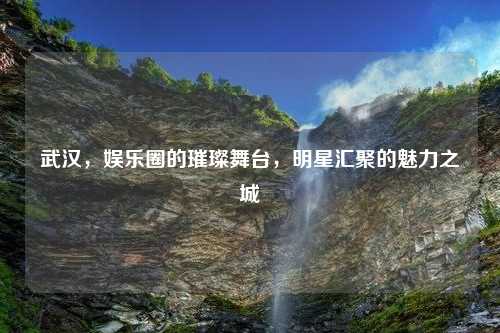 武汉，娱乐圈的璀璨舞台，明星汇聚的魅力之城