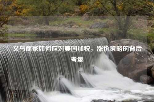 义乌商家如何应对美国加税，涨价策略的背后考量