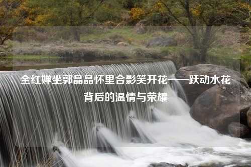 全红婵坐郭晶晶怀里合影笑开花——跃动水花背后的温情与荣耀