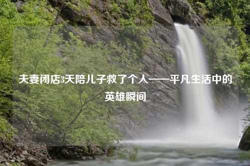 夫妻闭店3天陪儿子救了个人——平凡生活中的英雄瞬间