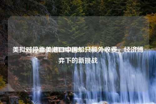 美拟对停靠美港口中国船只额外收费，经济博弈下的新挑战