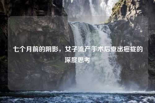 七个月前的阴影，女子流产手术后查出癌症的深度思考