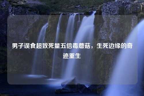 男子误食超致死量五倍毒蘑菇，生死边缘的奇迹重生