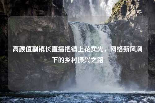 高颜值副镇长直播把镇上花卖光，网络新风潮下的乡村振兴之路
